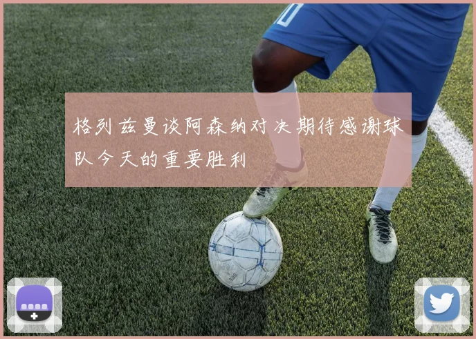 格列兹曼谈阿森纳对决期待感谢球队今天的重要胜利