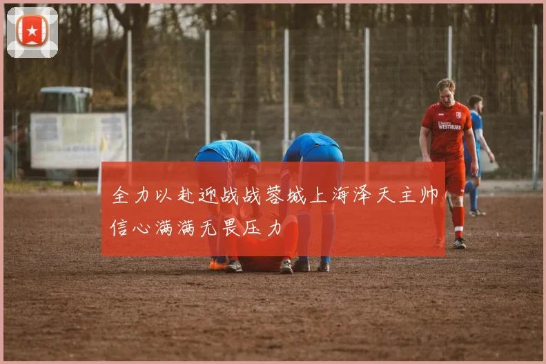 全力以赴迎战战蓉城上海泽天主帅信心满满无畏压力