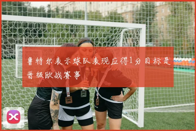 鲁特尔表示球队表现应得1分目标是晋级欧战赛事