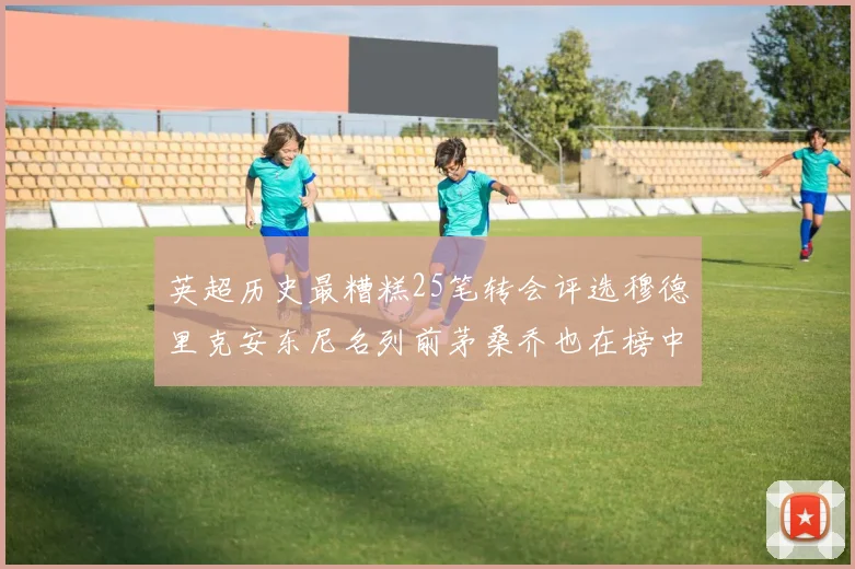 英超历史最糟糕25笔转会评选穆德里克安东尼名列前茅桑乔也在榜中