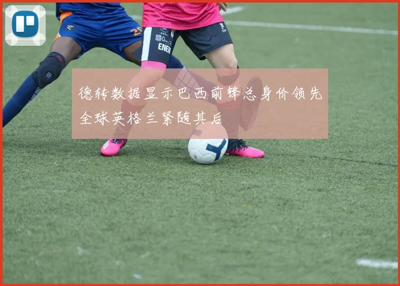 德转数据显示巴西前锋总身价领先全球英格兰紧随其后